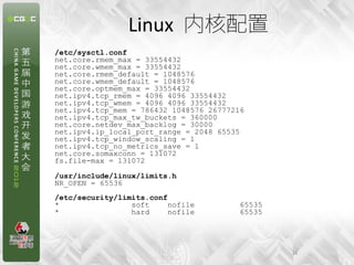 Linux 内核配置
/etc/sysctl.conf
net.core.rmem_max = 33554432
net.core.wmem_max = 33554432
net.core.rmem_default = 1048576
net.core.wmem_default = 1048576
net.core.optmem_max = 33554432
net.ipv4.tcp_rmem = 4096 4096 33554432
net.ipv4.tcp_wmem = 4096 4096 33554432
net.ipv4.tcp_mem = 786432 1048576 26777216
net.ipv4.tcp_max_tw_buckets = 360000
net.core.netdev_max_backlog = 30000
net.ipv4.ip_local_port_range = 2048 65535
net.ipv4.tcp_window_scaling = 1
net.ipv4.tcp_no_metrics_save = 1
net.core.somaxconn = 131072
fs.file-max = 131072

/usr/include/linux/limits.h
NR_OPEN = 65536
/etc/security/limits.conf
*                soft     nofile        65535
*                hard     nofile        65535




                                                16
 