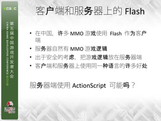 客户端和服务器上的 Flash

• 在中国，许多 MMO 游戏使用 Flash 作为客户
  端
• 服务器自然有 MMO 游戏逻辑
• 出于安全的考虑，把游戏逻辑放在服务器端
• 客户端和服务器上使用同一种语言的许多好处


服务器端使用 ActionScript 可能吗？



                        7
 