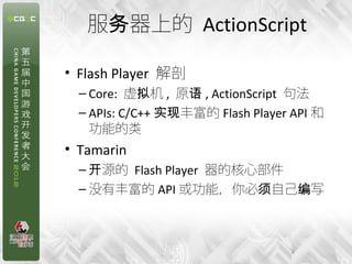 服务器上的 ActionScript

• Flash Player 解剖
  – Core: 虚拟机 , 原语 , ActionScript 句法
  – APIs: C/C++ 实现丰富的 Flash Player API 和
    功能的类
• Tamarin
  – 开源的 Flash Player 器的核心部件
  – 没有丰富的 API 或功能，你必须自己编写



                                   8
 