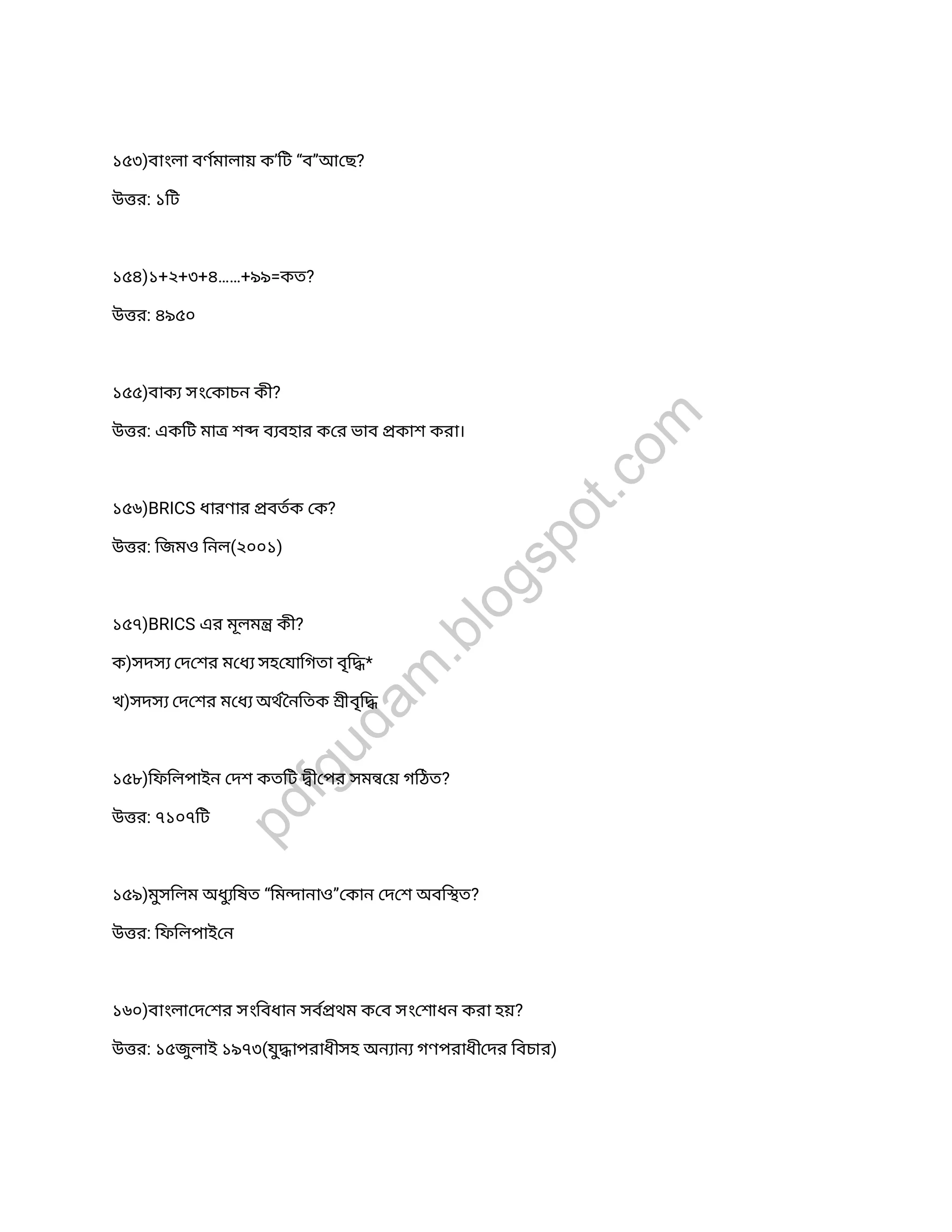 ১৫৩)বাংলা বণমালায় ক’িট “ব”আ ছ?
উ র: ১িট
১৫৪)১+২+৩+৪……+৯৯=কত?
উ র: ৪৯৫০
১৫৫)বাক সং কাচন কী?
উ র: একিট মা শ ব বহার ক র ভাব কাশ করা।
১৫৬)BRICS ধারণার বতক ক?
উ র: িজমও িনল(২০০১)
১৫৭)BRICS এর মূলম কী?
ক)সদস দ শর ম ধ সহ যািগতা বৃি *
খ)সদস দ শর ম ধ অথ নিতক ীবৃি
১৫৮)িফিলপাইন দশ কতিট ী পর সম য় গিঠত?
উ র: ৭১০৭িট
১৫৯)মুসিলম অধুিষত “িম ানাও” কান দ শ অবি ত?
উ র: িফিলপাই ন
১৬০)বাংলা দ শর সংিবধান সব থম ক ব সং শাধন করা হয়?
উ র: ১৫জুলাই ১৯৭৩(যুাপরাধীসহ অন ান গণপরাধী দর িবচার)
pdfgudam
.blogspot.com
 