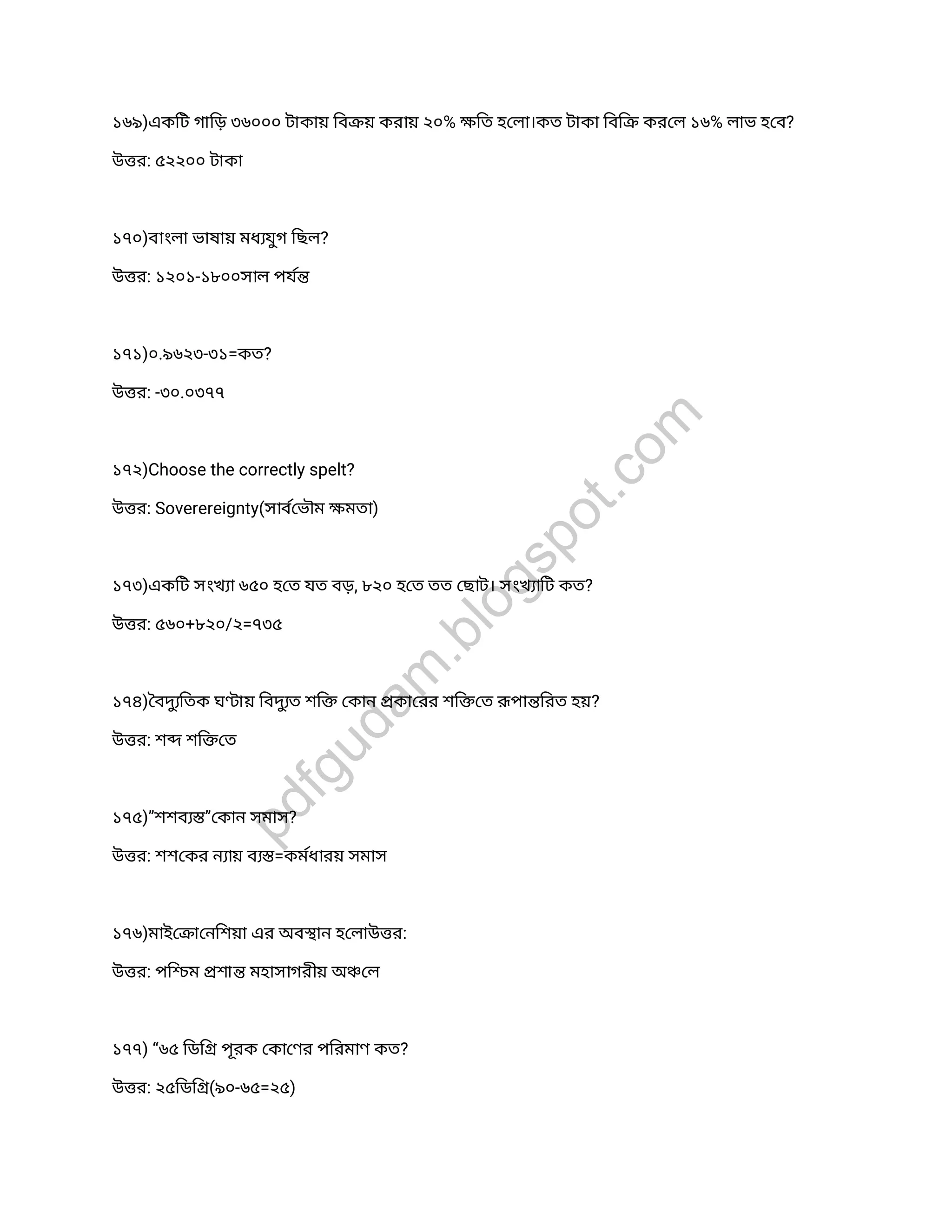 ১৬৯)একিট গািড় ৩৬০০০ টাকায় িব য় করায় ২০% িত হ লা।কত টাকা িবি কর ল ১৬% লাভ হ ব?
উ র: ৫২২০০ টাকা
১৭০)বাংলা ভাষায় মধ যুগ িছল?
উ র: ১২০১-১৮০০সাল পয
১৭১)০.৯৬২৩-৩১=কত?
উ র: -৩০.০৩৭৭
১৭২)Choose the correctly spelt?
উ র: Soverereignty(সাব ভৗম মতা)
১৭৩)একিট সংখ া ৬৫০ হ ত যত বড়, ৮২০ হ ত তত ছাট। সংখ ািট কত?
উ র: ৫৬০+৮২০/২=৭৩৫
১৭৪) বদুিতক ঘ ায় িবদুত শি কান কা রর শি ত পা িরত হয়?
উ র: শ শি ত
১৭৫)”শশব ” কান সমাস?
উ র: শশ কর ন ায় ব =কমধারয় সমাস
১৭৬)মাই া নিশয়া এর অব ান হ লাউ র:
উ র: পি ম শা মহাসাগরীয় অ ল
১৭৭) “৬৫ িডি পূরক কা ণর পিরমাণ কত?
উ র: ২৫িডি (৯০-৬৫=২৫)
pdfgudam
.blogspot.com
 