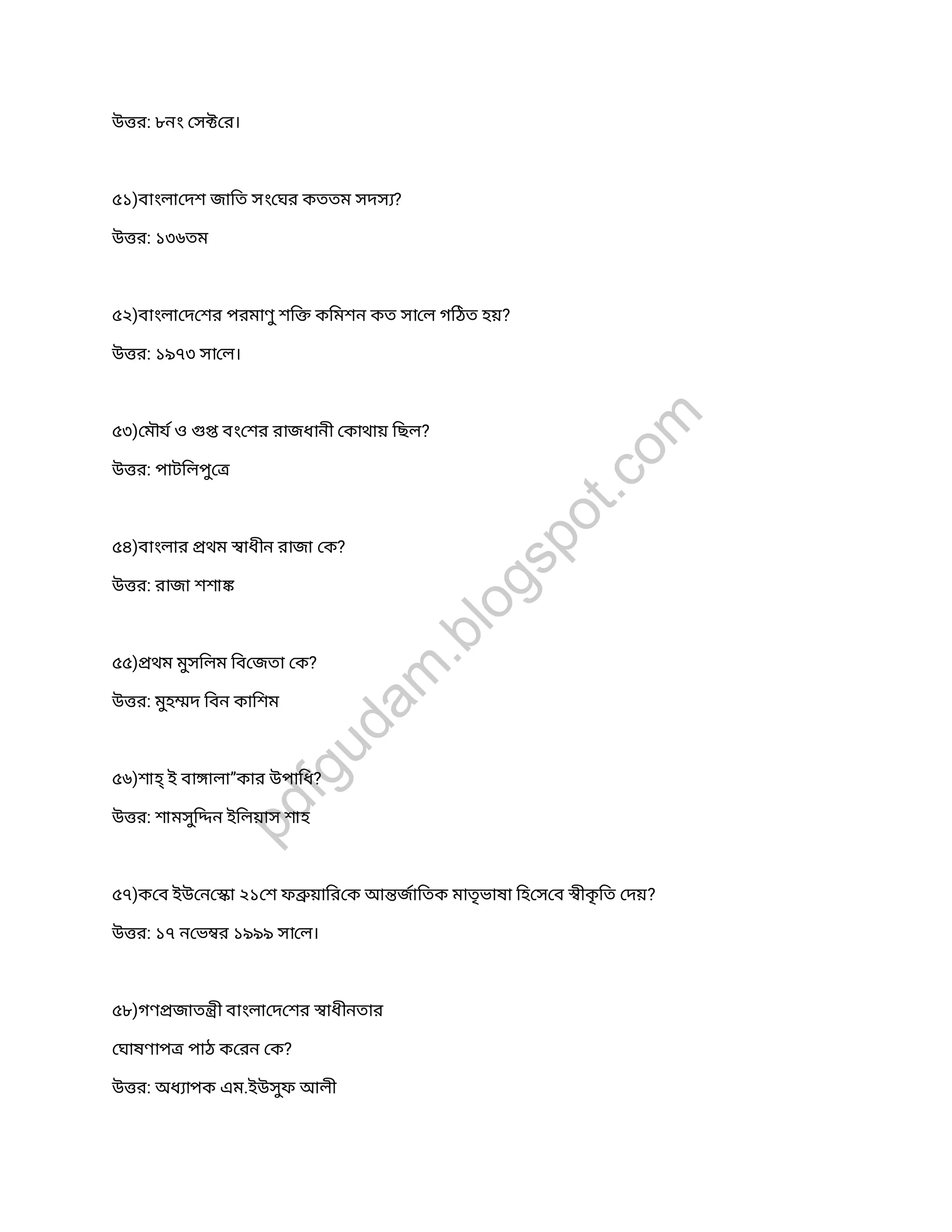 উ র: ৮নং স র।
৫১)বাংলা দশ জািত সং ঘর কততম সদস ?
উ র: ১৩৬তম
৫২)বাংলা দ শর পরমাণুশি কিমশন কত সা ল গিঠত হয়?
উ র: ১৯৭৩ সা ল।
৫৩) মৗয ও বং শর রাজধানী কাথায় িছল?
উ র: পাটিলপু
৫৪)বাংলার থম াধীন রাজা ক?
উ র: রাজা শশা
৫৫) থম মুসিলম িব জতা ক?
উ র: মুহ দ িবন কািশম
৫৬)শাহ্ই বা ালা”কার উপািধ?
উ র: শামসুি ন ইিলয়াস শাহ
৫৭)ক ব ইউ ন া ২১ শ ফ য়াির ক আ জািতক মাতৃভাষা িহ স ব ীকৃিত দয়?
উ র: ১৭ ন ভ র ১৯৯৯ সা ল।
৫৮)গণ জাত ী বাংলা দ শর াধীনতার
ঘাষণাপ পাঠ ক রন ক?
উ র: অধ াপক এম.ইউসুফ আলী
pdfgudam
.blogspot.com
 