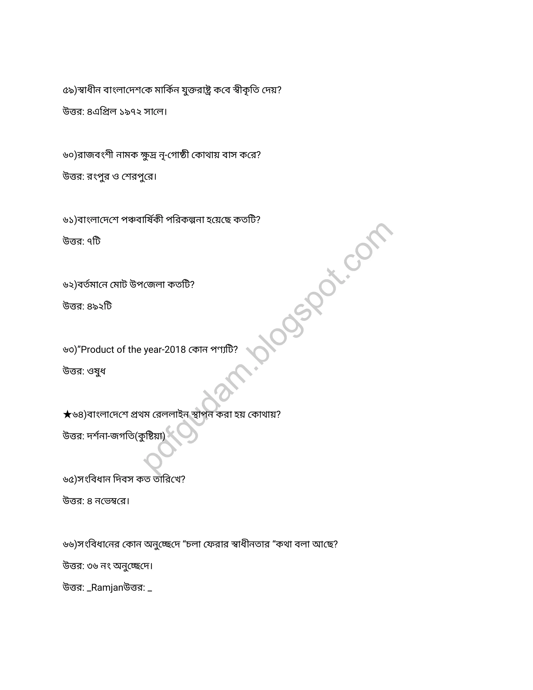 ৫৯) াধীন বাংলা দশ ক মািকন যুরা ক ব ীকৃিত দয়?
উ র: ৪এি ল ১৯৭২ সা ল।
৬০)রাজবংশী নামক ু নৃ- গা কাথায় বাস ক র?
উ র: রংপুর ও শরপুর।
৬১)বাংলা দ শ প বািষকী পিরক না হ য় ছ কতিট?
উ র: ৭িট
৬২)বতমা ন মাট উপ জলা কতিট?
উ র: ৪৯২িট
৬৩)”Product of the year-2018 কান পণ িট?
উ র: ওষুধ
★৬৪)বাংলা দ শ থম রললাইন াপন করা হয় কাথায়?
উ র: দশনা-জগিত(কুি য়া)
৬৫)সংিবধান িদবস কত তাির খ?
উ র: ৪ ন ভ র।
৬৬)সংিবধা নর কান অনু দ “চলা ফরার াধীনতার “কথা বলা আ ছ?
উ র: ৩৬ নং অনু দ।
উ র: _Ramjanউ র: _
pdfgudam
.blogspot.com
 
