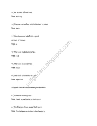 ৭৫)He is used toউ র: hard.
উ র: working
৭৬)The committeeউ র: divided in their opinion.
উ র: were
৭৭)Nine thousand takaউ র: a good
amount of money.
উ র: is
৭৮)The word “substantiate”is a
উ র: verb
৭৯)The word “decision”is a
উ র: noun
৮০)The word “wonderful”is a/an
উ র: adjective
#English translation of the Bengali sentence.
৮১)অপমা নর চ য় মৃত য়…
উ র: Death is preferable to dishonour.
৮২)িশ িট হাস ত িহস ত মা য়র িনকট এ লা।
উ র: The baby came to its mother laughing.
pdfgudam
.blogspot.com
 