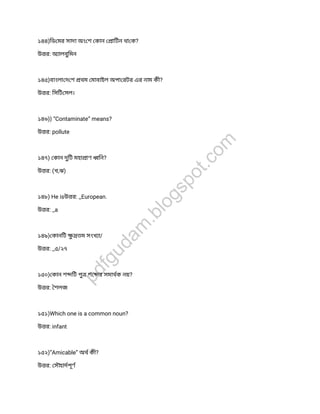 ১৪৪)িড মর সাদা অং শ কান ািটন থা ক?
উ র: অ ালবুিমন
১৪৫)বাংলা দ শ থম মাবাইল অপা রটর এর নাম কী?
উ র: িসিট সল।
১৪৬)) “Contaminate” means?
উ র: pollute
১৪৭) কান দুিট মহা াণ িন?
উ র: (খ,ঝ)
১৪৮) He isউ র: _European.
উ র: _a
১৪৯) কানিট ুতম সংখ া/
উ র: _৫/২৭
১৫০) কান শ িট পুশ র সমাথক নয়?
উ র: শলজ
১৫১)Which one is a common noun?
উ র: infant
১৫২)”Amicable” অথ কী?
উ র: সৗহাদপূণ
pdfgudam
.blogspot.com
 