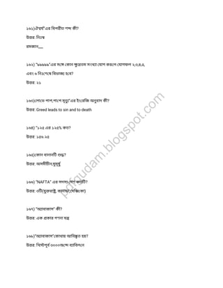 ১৬১)ঐ য”এর িবপরীত শ কী?
উ র: িনঃ
রমজান,,,,,,
১৬২) “৯৯৯৯৯”এর স কান ুতম সংখ া যাগ কর ল যাগফল ২,৩,৪,৫,
এবং ৬ িনঃ শ ষ িবভাজ হ ব?
উ র: ২১
১৬৩) লা ভ পাপ,পা প মৃত ”এর ইং রিজ অনুবাদ কী?
উ র: Greed leads to sin and to death
১৬৪) “১২৫ এর ১২৫% কত?
উ র: ১৫৬.২৫
১৬৫) কান বানানিট ?
উ র: অসমীচীন,মুমূষু
১৬৬) “NAFTA” এর সদস দশ কতিট?
উ র: ৩িট(যুরা , কানাডা, মি কা)
১৬৭) “অ াবাকাস” কী?
উ র: এক কার গণনা য
১৬৮)”অ াবাকাস” কাথায় আিব ত হয়?
উ র: িখ পূব ৩০০০অ ব ািবল ন
pdfgudam
.blogspot.com
 