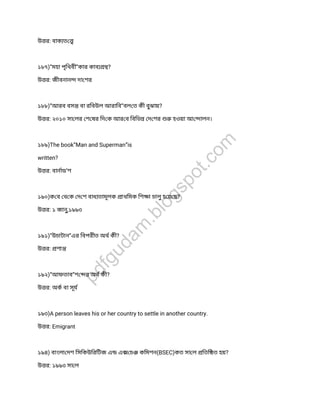 উ র: বাক ত
১৮৭)”মহা পৃিথবী”কার কাব ?
উ র: জীবনান দা শর
১৮৮)”আরব বস বা রিবউল আরািব”বল ত কী বুঝায়?
উ র: ২০১০ সা লর শ ষর িদ ক আর ব িবিভ দ শর হওয়া আ ালন।
১৮৯)The book”Man and Superman”is
written?
উ র: বানাড’শ
১৯০)ক ব থ ক দ শ বাধ তামূলক াথিমক িশ া চালুহ য় ছ?
উ র: ১ জানু,১৯৯৩
১৯১)”উচাটান”এর িবপরীত অথ কী?
উ র: শা
১৯২)”আফতাব”শ র অথ কী?
উ র: অক বা সূয
১৯৩)A person leaves his or her country to settle in another country.
উ র: Emigrant
১৯৪) বাংলা দশ িসিকউিরিটজ এ এ চ কিমশন(BSEC)কত সা ল িতি ত হয়?
উ র: ১৯৯৩ সা ল
pdfgudam
.blogspot.com
 