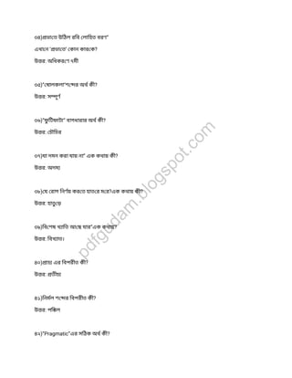 ৩৪) ভা ত উিঠল রিব লািহত বরণ”
এখা ন ‘ ভা ত’ কান কার ক?
উ র: অিধকর ণ ৭মী
৩৫)” ষালকলা’শ র অথ কী?
উ র: স ূণ
৩৬)”ফুিটফাটা” বাগধারার অথ কী?
উ র: চৗিচর
৩৭)যা দমন করা যায় না” এক কথায় কী?
উ র: অদম
৩৮) য রাগ িনণয় কর ত হাত র ম র?এক কথায় কী?
উ র: হাত ড়
৩৯)িব শষ খ ািত আ ছ যার”এক কথায়?
উ র: িবখ াত।
৪০) াচ এর িবপরীত কী?
উ র: তীচ
৪১)িনমল শ র িবপরীত কী?
উ র: পি ল
৪২)”Pragmatic”এর সিঠক অথ কী?
pdfgudam
.blogspot.com
 