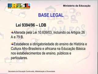 BASE LEGAL Lei 9394/96 – LDB Alterada pela Lei 10.639/03, incluindo os Artigos 26 A e 79 B. Estabelece a obrigatoriedade do ensino de História e Cultura Afro-Brasileira e africana na Educação Básica nos estabelecimentos de ensino, públicos e particulares. 