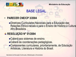 PARECER CNE/CP 3/2004   Diretrizes Curriculares Nacionais para a Educação das Relações Étnico-raciais e para o Ensino de História e Cultura Afro-Brasileira RESOLUÇÃO N° 01/2004 Caberá aos sistemas de ensino . Caberá às coordenações pedagógicas. Componentes curriculares, prioritariamente, de Educação Artísticas, Literatura e História do Brasil. BASE LEGAL 