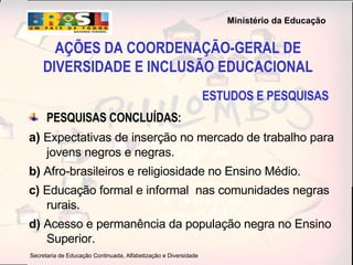 ESTUDOS E PESQUISAS PESQUISAS CONCLUÍDAS: a)  Expectativas de inserção no mercado de trabalho para jovens negros e negras.  b)  Afro-brasileiros e religiosidade no Ensino Médio. c)  Educação formal e informal  nas comunidades negras rurais. d)  Acesso e permanência da população negra no Ensino Superior. AÇÕES DA COORDENAÇÃO-GERAL DE DIVERSIDADE E INCLUSÃO EDUCACIONAL 