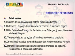 Publicações: 7.  Políticas de promoção da igualdade racial na educação.   8.  Quilombos - Espaço de resistência de homens e mulheres negros.   9.  Gibi - Quilombos Espaço de Resistência de Crianças, jovens Homens e Mulheres Negros.  10.  Tempos de lutas: as ações afirmativas no contexto brasileiro.   11. Orientações e Ações para a Educação das Relações Étnico-Raciais.   12.  Dimensões da inclusão no Ensino Médio: mercado de trabalho, religiosidade e educação quilombola.  ESTUDOS E PESQUISAS 
