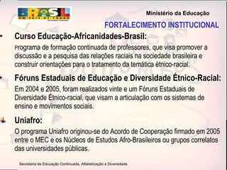 FORTALECIMENTO INSTITUCIONAL Curso Educação-Africanidades-Brasil:   P rograma de formação continuada de professores, que visa promover a discussão e a pesquisa das relações raciais na sociedade brasileira e construir orientações para o tratamento da temática étnico-racial. Fóruns Estaduais de Educação e Diversidade Étnico-Racial:   Em 2004 e 2005, foram realizados vinte e um Fóruns Estaduais de Diversidade Étnico-racial, que visam a articulação com os sistemas de ensino e movimentos sociais. Uniafro: O programa Uniafro originou-se do Acordo de Cooperação firmado em 2005 entre o MEC e os Núcleos de Estudos Afro-Brasileiros ou grupos correlatos das universidades públicas. 