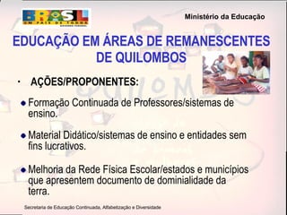 EDUCAÇÃO EM ÁREAS DE REMANESCENTES DE QUILOMBOS AÇÕES/PROPONENTES: Formação Continuada de Professores/sistemas de ensino. Material Didático/sistemas de ensino e entidades sem fins lucrativos. Melhoria da Rede Física Escolar/estados e municípios que apresentem documento de dominialidade da terra. 