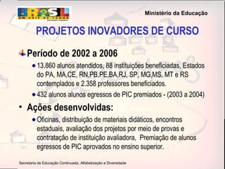 PROJETOS INOVADORES DE CURSO Período de 2002 a 2006 13.860 alunos atendidos, 88 instituições beneficiadas, Estados do PA, MA,CE, RN,PB,PE,BA,RJ, SP, MG,MS, MT e RS contemplados e 2.358 professores beneficiados. 432 alunos alunos egressos de PIC premiados - (2003 a 2004) Ações desenvolvidas:   Oficinas, distribuição de materiais didáticos, encontros estaduais, avaliação dos projetos por meio de provas e contratação de instituição avaliadora,  Premiação de alunos egressos de PIC aprovados no ensino superior. 