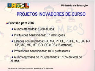PROJETOS INOVADORES DE CURSO Previsão para 2007  Alunos atendidos: 3.980 alunos. Instituições beneficiadas: 67 instituições. Estados contemplados: PA, MA, PI, CE, PB,PE, AL, BA, RJ,  SP, MG, MS, MT, GO, SC e RS (16 estados). Professores beneficiados: 1005 professores. Alunos egressos de PIC premiados: : 10% do total de  alunos.   