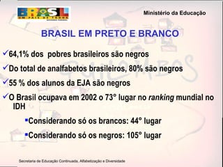 BRASIL EM PRETO E BRANCO 64,1% dos  pobres brasileiros são negros Do total de analfabetos brasileiros, 80% são negros 55 % dos alunos da EJA são negros O Brasil ocupava em 2002 o 73° lugar no  ranking  mundial no  IDH Considerando só os brancos: 44° lugar Considerando só os negros: 105° lugar 