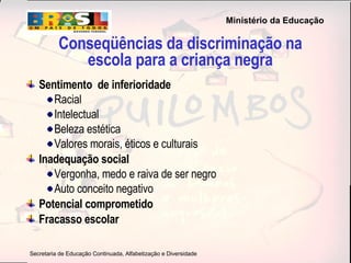 Conseqüências da discriminação na escola para a criança negra Sentimento  de inferioridade Racial Intelectual  Beleza estética Valores morais, éticos e culturais Inadequação social Vergonha, medo e raiva de ser negro  Auto conceito negativo Potencial comprometido Fracasso escolar 