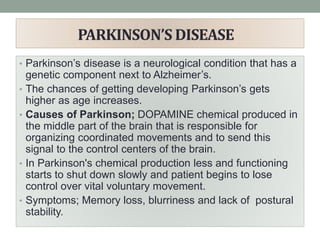 PARKINSON’S DISEASE
• Parkinson’s disease is a neurological condition that has a
genetic component next to Alzheimer’s.
• The chances of getting developing Parkinson’s gets
higher as age increases.
• Causes of Parkinson; DOPAMINE chemical produced in
the middle part of the brain that is responsible for
organizing coordinated movements and to send this
signal to the control centers of the brain.
• In Parkinson's chemical production less and functioning
starts to shut down slowly and patient begins to lose
control over vital voluntary movement.
• Symptoms; Memory loss, blurriness and lack of postural
stability.
 