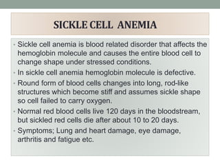 SICKLE CELL ANEMIA
• Sickle cell anemia is blood related disorder that affects the
hemoglobin molecule and causes the entire blood cell to
change shape under stressed conditions.
• In sickle cell anemia hemoglobin molecule is defective.
• Round form of blood cells changes into long, rod-like
structures which become stiff and assumes sickle shape
so cell failed to carry oxygen.
• Normal red blood cells live 120 days in the bloodstream,
but sickled red cells die after about 10 to 20 days.
• Symptoms; Lung and heart damage, eye damage,
arthritis and fatigue etc.
 
