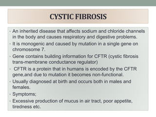 CYSTIC FIBROSIS
• An inherited disease that affects sodium and chloride channels
in the body and causes respiratory and digestive problems.
• It is monogenic and caused by mutation in a single gene on
chromosome 7.
• Gene contains building information for CFTR (cystic fibrosis
trans-membrane conductance regulator)
• CFTR is a protein that in humans is encoded by the CFTR
gene,and due to mutation it becomes non-functional.
• Usually diagnosed at birth and occurs both in males and
females.
• Symptoms;
• Excessive production of mucus in air tract, poor appetite,
tiredness etc.
 