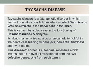 TAY SACHS DISEASE
• Tay-sachs disease is a fatal genetic disorder in which
harmful quantities of a fatty substance called Ganglioside
GM2 accumulate in the nerve cells in the brain.
• This is caused by a decrease in the functioning of
Hexosaminidase A enzyme.
• Its abnormal activities causes an accumulation of fat in
the nerve cells leading to paralysis, dementia, blindness
and even death.
• This disease/disorder is autosomal recessive which
means that an individual must inherit both the two
defective genes, one from each parent.
 