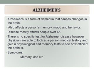 ALZHEIMER’S
• Alzheimer's is a form of dementia that causes changes in
the brain.
• Also affects a person’s memory, mood and behavior.
• Disease mostly affects people over 65.
• There is no specific test for Alzheimer disease however
physician are able to look at a person medical history and
give a physiological and memory tests to see how efficient
the brain is.
• Symptoms;
Memory loss etc
 
