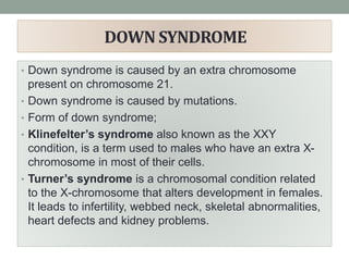 DOWN SYNDROME
• Down syndrome is caused by an extra chromosome
present on chromosome 21.
• Down syndrome is caused by mutations.
• Form of down syndrome;
• Klinefelter’s syndrome also known as the XXY
condition, is a term used to males who have an extra X-
chromosome in most of their cells.
• Turner’s syndrome is a chromosomal condition related
to the X-chromosome that alters development in females.
It leads to infertility, webbed neck, skeletal abnormalities,
heart defects and kidney problems.
 