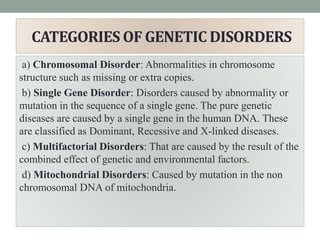 CATEGORIES OF GENETIC DISORDERS
a) Chromosomal Disorder: Abnormalities in chromosome
structure such as missing or extra copies.
b) Single Gene Disorder: Disorders caused by abnormality or
mutation in the sequence of a single gene. The pure genetic
diseases are caused by a single gene in the human DNA. These
are classified as Dominant, Recessive and X-linked diseases.
c) Multifactorial Disorders: That are caused by the result of the
combined effect of genetic and environmental factors.
d) Mitochondrial Disorders: Caused by mutation in the non
chromosomal DNA of mitochondria.
 