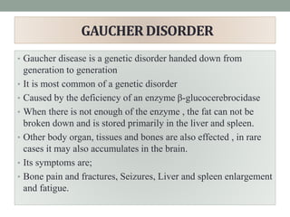 GAUCHER DISORDER
• Gaucher disease is a genetic disorder handed down from
generation to generation
• It is most common of a genetic disorder
• Caused by the deficiency of an enzyme β-glucocerebrocidase
• When there is not enough of the enzyme , the fat can not be
broken down and is stored primarily in the liver and spleen.
• Other body organ, tissues and bones are also effected , in rare
cases it may also accumulates in the brain.
• Its symptoms are;
• Bone pain and fractures, Seizures, Liver and spleen enlargement
and fatigue.
 