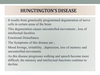 HUNGTINGTON’S DISEASE
• It results from genetically programmed degeneration of nerve
cells in certain areas of the brain
• This degeneration causes uncontrolled movements , loss of
intellectual faculties
• Emotional Disturbance
• The Symptoms of this disease are ;
• Mood Swings, irritability , depression, loss of memory and
uncontrolled movements
• As this disease progresses walking and speech become more
difficult, the memory and intellectual functions continue to
decline.
 