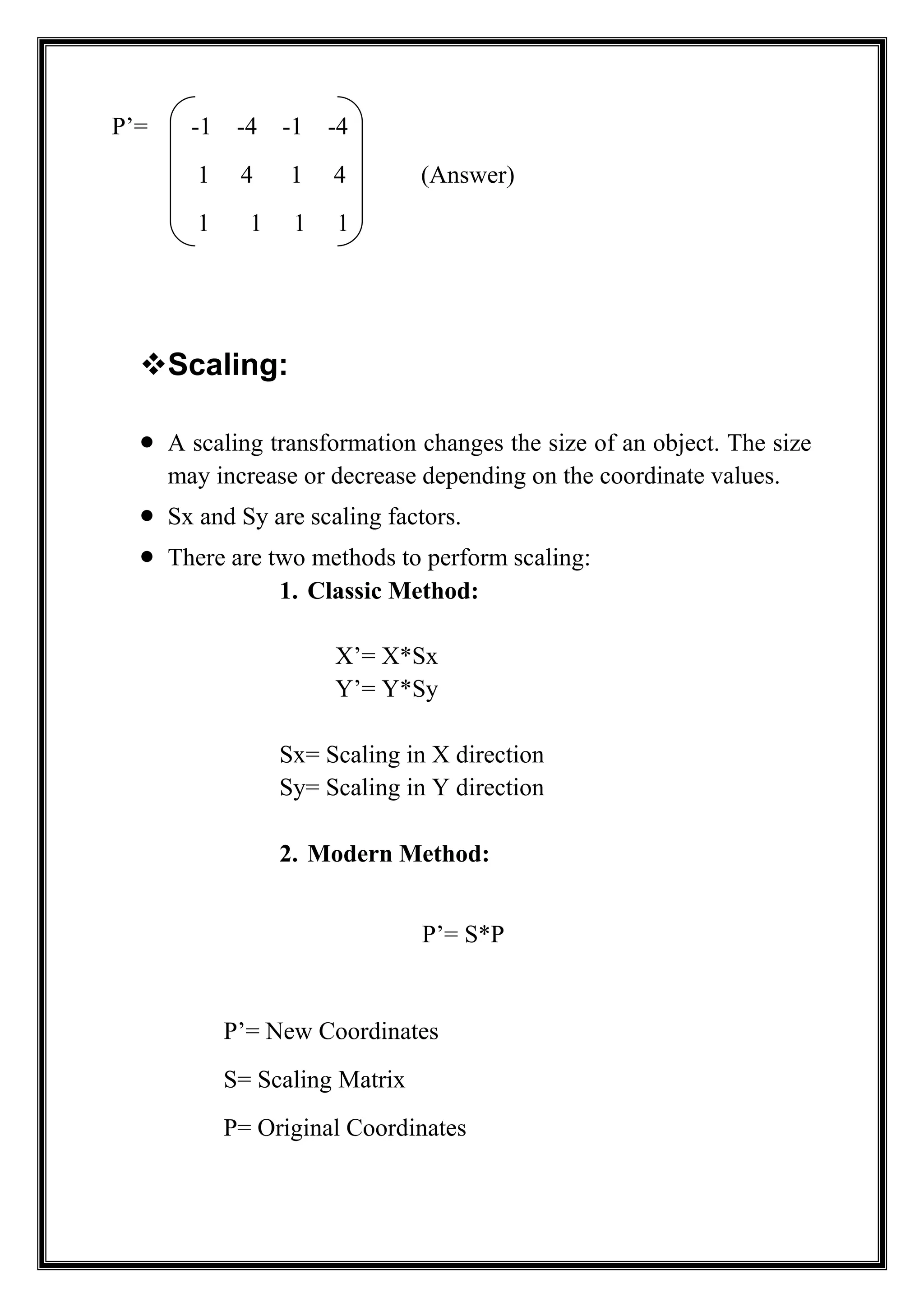 P’= -1 -4 -1 -4
1 4 1 4 (Answer)
1 1 1 1
Scaling:
 A scaling transformation changes the size of an object. The size
may increase or decrease depending on the coordinate values.
 Sx and Sy are scaling factors.
 There are two methods to perform scaling:
1. Classic Method:
X’= X*Sx
Y’= Y*Sy
Sx= Scaling in X direction
Sy= Scaling in Y direction
2. Modern Method:
P’= S*P
P’= New Coordinates
S= Scaling Matrix
P= Original Coordinates
 