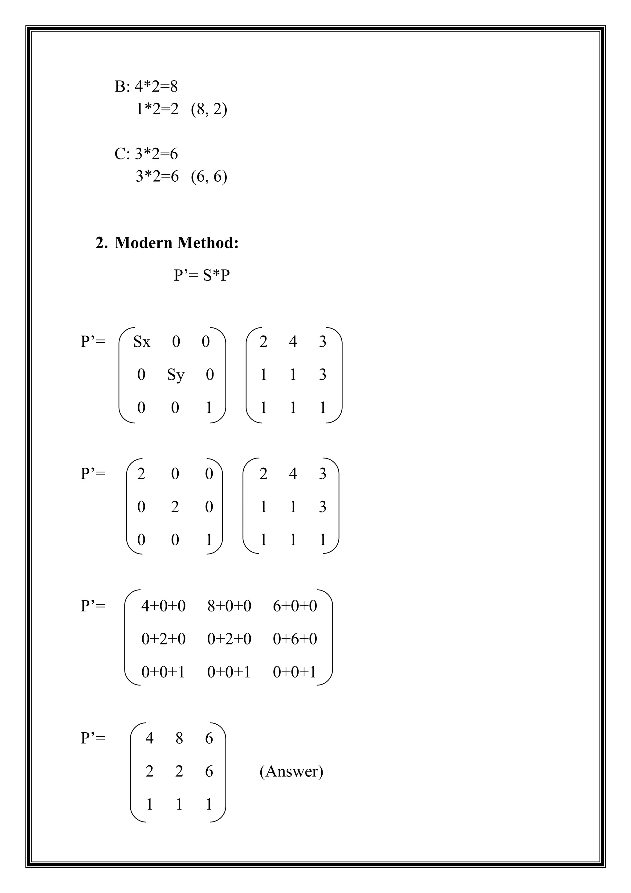 B: 4*2=8
1*2=2 (8, 2)
C: 3*2=6
3*2=6 (6, 6)
2. Modern Method:
P’= S*P
P’= Sx 0 0 2 4 3
0 Sy 0 1 1 3
0 0 1 1 1 1
P’= 2 0 0 2 4 3
0 2 0 1 1 3
0 0 1 1 1 1
P’= 4+0+0 8+0+0 6+0+0
0+2+0 0+2+0 0+6+0
0+0+1 0+0+1 0+0+1
P’= 4 8 6
2 2 6 (Answer)
1 1 1
 