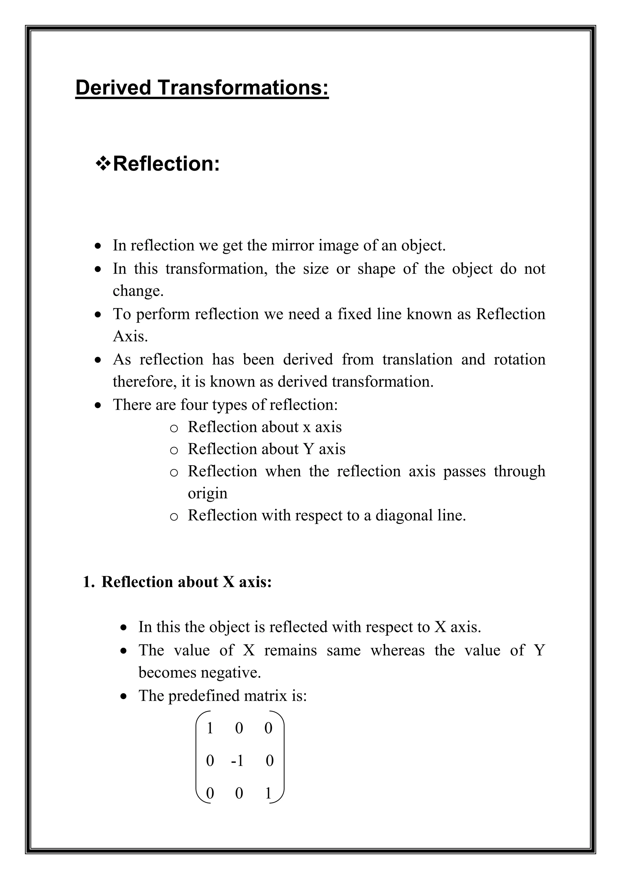 Derived Transformations:
Reflection:
 In reflection we get the mirror image of an object.
 In this transformation, the size or shape of the object do not
change.
 To perform reflection we need a fixed line known as Reflection
Axis.
 As reflection has been derived from translation and rotation
therefore, it is known as derived transformation.
 There are four types of reflection:
o Reflection about x axis
o Reflection about Y axis
o Reflection when the reflection axis passes through
origin
o Reflection with respect to a diagonal line.
1. Reflection about X axis:
 In this the object is reflected with respect to X axis.
 The value of X remains same whereas the value of Y
becomes negative.
 The predefined matrix is:
1 0 0
0 -1 0
0 0 1
 