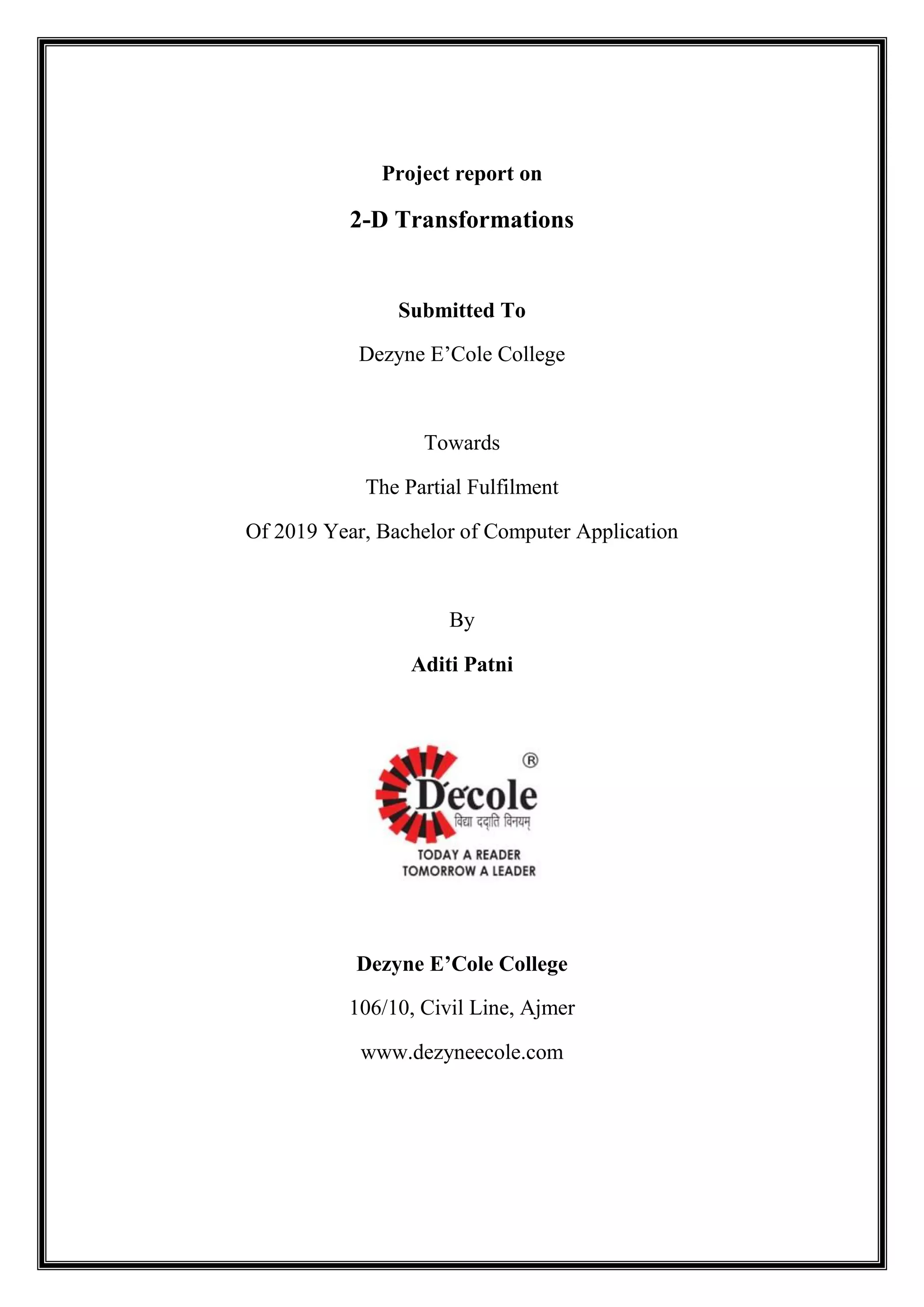 Project report on
2-D Transformations
Submitted To
Dezyne E’Cole College
Towards
The Partial Fulfilment
Of 2019 Year, Bachelor of Computer Application
By
Aditi Patni
Dezyne E’Cole College
106/10, Civil Line, Ajmer
www.dezyneecole.com
 