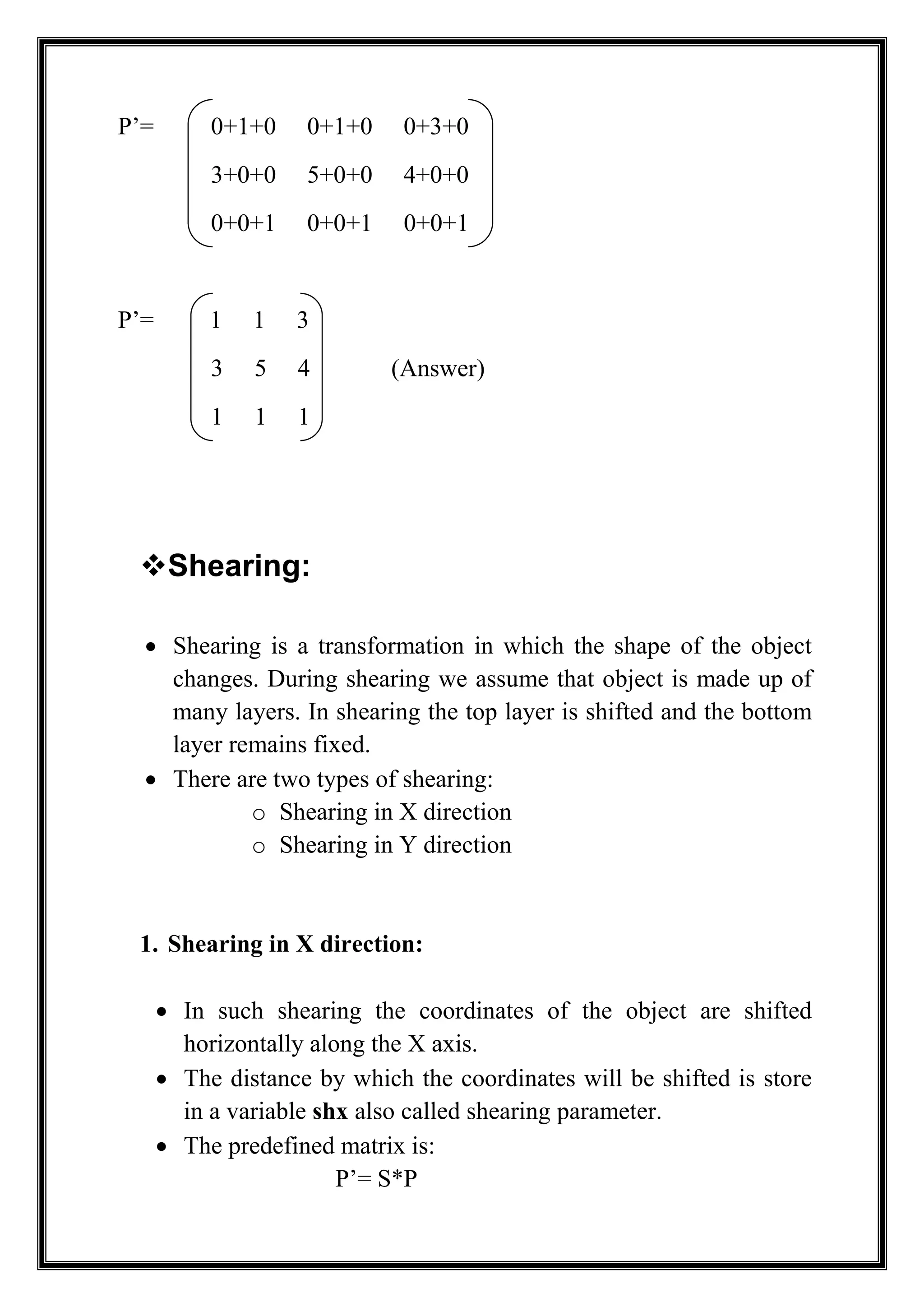 P’= 0+1+0 0+1+0 0+3+0
3+0+0 5+0+0 4+0+0
0+0+1 0+0+1 0+0+1
P’= 1 1 3
3 5 4 (Answer)
1 1 1
Shearing:
 Shearing is a transformation in which the shape of the object
changes. During shearing we assume that object is made up of
many layers. In shearing the top layer is shifted and the bottom
layer remains fixed.
 There are two types of shearing:
o Shearing in X direction
o Shearing in Y direction
1. Shearing in X direction:
 In such shearing the coordinates of the object are shifted
horizontally along the X axis.
 The distance by which the coordinates will be shifted is store
in a variable shx also called shearing parameter.
 The predefined matrix is:
P’= S*P
 