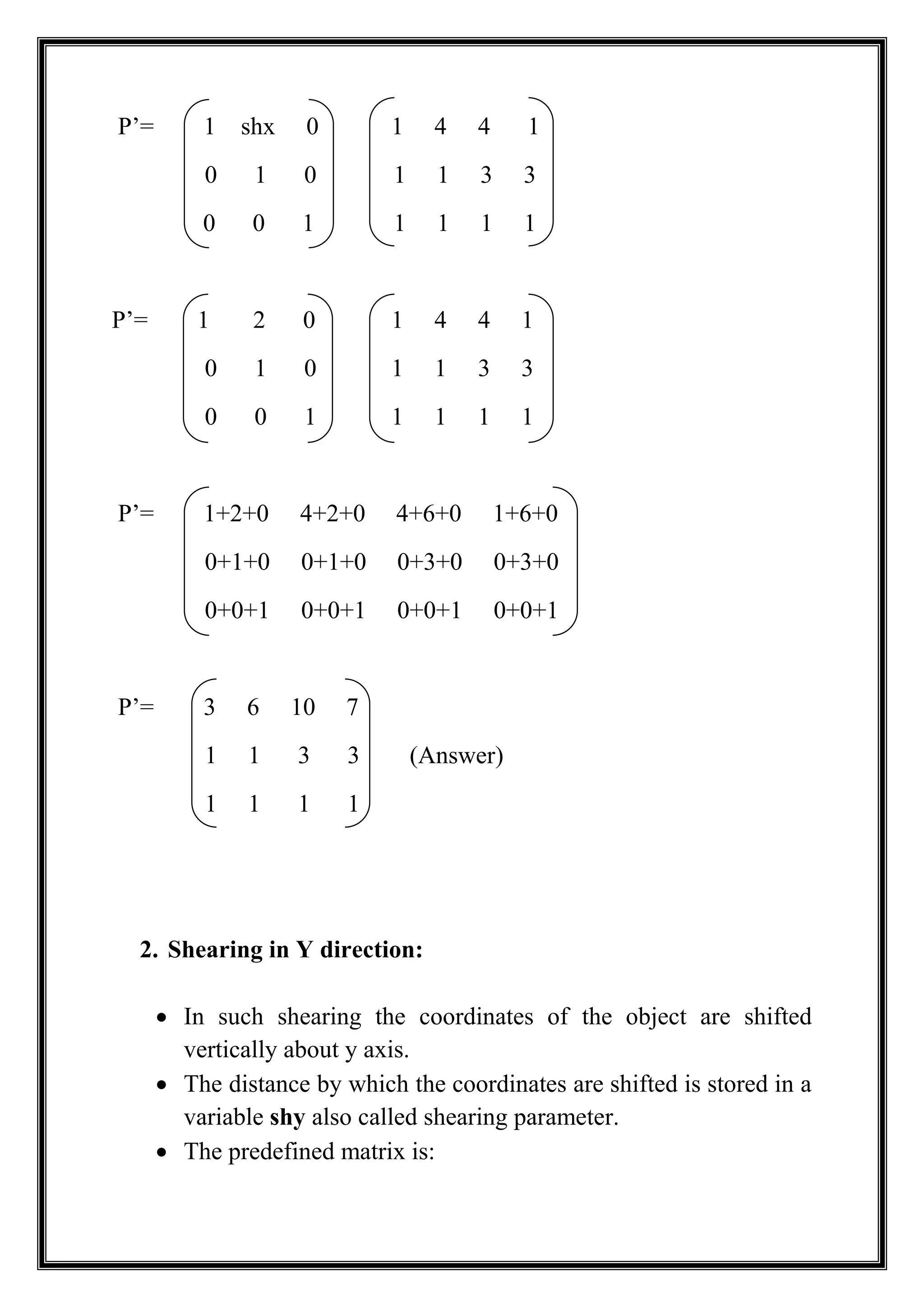 P’= 1 shx 0 1 4 4 1
0 1 0 1 1 3 3
0 0 1 1 1 1 1
P’= 1 2 0 1 4 4 1
0 1 0 1 1 3 3
0 0 1 1 1 1 1
P’= 1+2+0 4+2+0 4+6+0 1+6+0
0+1+0 0+1+0 0+3+0 0+3+0
0+0+1 0+0+1 0+0+1 0+0+1
P’= 3 6 10 7
1 1 3 3 (Answer)
1 1 1 1
2. Shearing in Y direction:
 In such shearing the coordinates of the object are shifted
vertically about y axis.
 The distance by which the coordinates are shifted is stored in a
variable shy also called shearing parameter.
 The predefined matrix is:
 