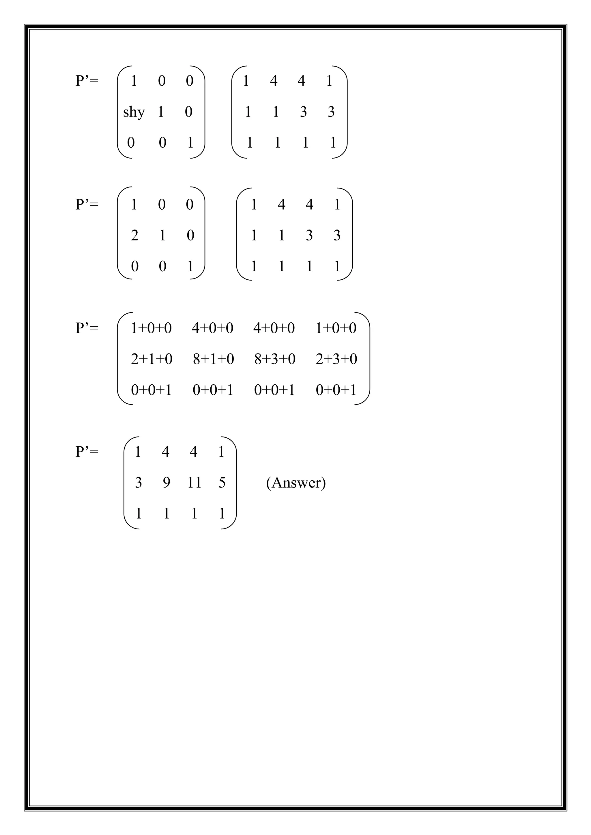 P’= 1 0 0 1 4 4 1
shy 1 0 1 1 3 3
0 0 1 1 1 1 1
P’= 1 0 0 1 4 4 1
2 1 0 1 1 3 3
0 0 1 1 1 1 1
P’= 1+0+0 4+0+0 4+0+0 1+0+0
2+1+0 8+1+0 8+3+0 2+3+0
0+0+1 0+0+1 0+0+1 0+0+1
P’= 1 4 4 1
3 9 11 5 (Answer)
1 1 1 1
 