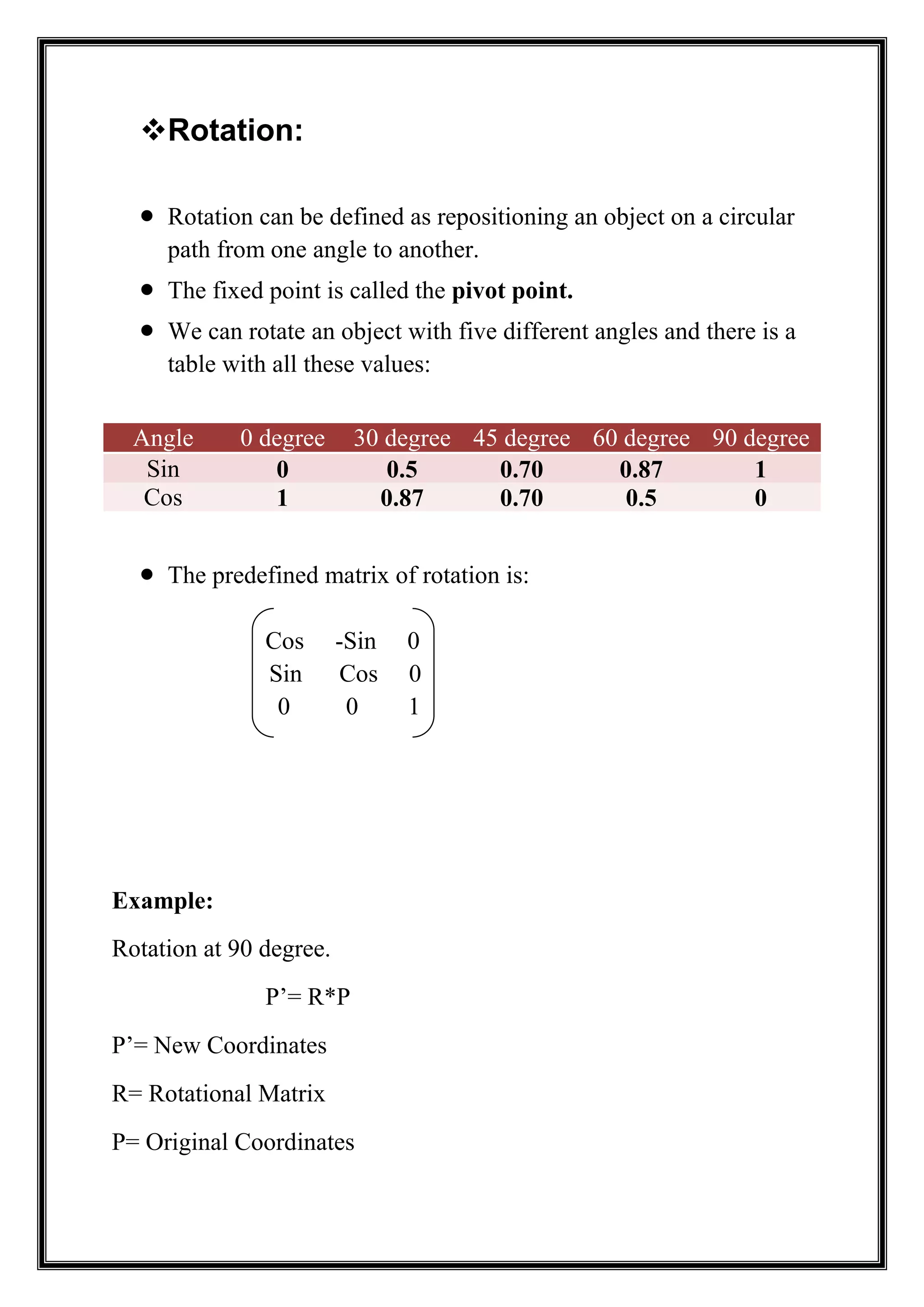 Rotation:
 Rotation can be defined as repositioning an object on a circular
path from one angle to another.
 The fixed point is called the pivot point.
 We can rotate an object with five different angles and there is a
table with all these values:
Angle 0 degree 30 degree 45 degree 60 degree 90 degree
Sin 0 0.5 0.70 0.87 1
Cos 1 0.87 0.70 0.5 0
 The predefined matrix of rotation is:
Cos -Sin 0
Sin Cos 0
0 0 1
Example:
Rotation at 90 degree.
P’= R*P
P’= New Coordinates
R= Rotational Matrix
P= Original Coordinates
 