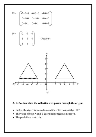 P’= -2+0+0 -6+0+0 -4+0+0
0+1+0 0+1+0 0+4+0
0+0+1 0+0+1 0+0+1
P’= -2 -6 -4
1 1 4 (Answer)
1 1 1
Y
5
4
3
2
1
X’ -6 -5 -4 -3 -2 -1 0 1 2 3 4 5 6 X
Y’
3. Reflection when the reflection axis passes through the origin:
 In this, the object is rotated around the reflection axis by 180*.
 The value of both X and Y coordinates becomes negative.
 The predefined matrix is:
 