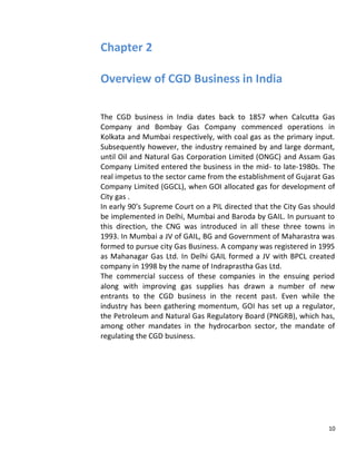 Chapter 2

Overview of CGD Business in India

The CGD business in India dates back to 1857 when Calcutta Gas
Company and Bombay Gas Company commenced operations in
Kolkata and Mumbai respectively, with coal gas as the primary input.
Subsequently however, the industry remained by and large dormant,
until Oil and Natural Gas Corporation Limited (ONGC) and Assam Gas
Company Limited entered the business in the mid- to late-1980s. The
real impetus to the sector came from the establishment of Gujarat Gas
Company Limited (GGCL), when GOI allocated gas for development of
City gas .
In early 90’s Supreme Court on a PIL directed that the City Gas should
be implemented in Delhi, Mumbai and Baroda by GAIL. In pursuant to
this direction, the CNG was introduced in all these three towns in
1993. In Mumbai a JV of GAIL, BG and Government of Maharastra was
formed to pursue city Gas Business. A company was registered in 1995
as Mahanagar Gas Ltd. In Delhi GAIL formed a JV with BPCL created
company in 1998 by the name of Indraprastha Gas Ltd.
The commercial success of these companies in the ensuing period
along with improving gas supplies has drawn a number of new
entrants to the CGD business in the recent past. Even while the
industry has been gathering momentum, GOI has set up a regulator,
the Petroleum and Natural Gas Regulatory Board (PNGRB), which has,
among other mandates in the hydrocarbon sector, the mandate of
regulating the CGD business.




                                                                    10
 