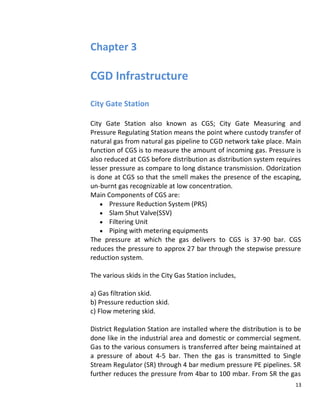 Chapter 3

CGD Infrastructure

City Gate Station

City Gate Station also known as CGS; City Gate Measuring and
Pressure Regulating Station means the point where custody transfer of
natural gas from natural gas pipeline to CGD network take place. Main
function of CGS is to measure the amount of incoming gas. Pressure is
also reduced at CGS before distribution as distribution system requires
lesser pressure as compare to long distance transmission. Odorization
is done at CGS so that the smell makes the presence of the escaping,
un-burnt gas recognizable at low concentration.
Main Components of CGS are:
       Pressure Reduction System (PRS)
       Slam Shut Valve(SSV)
       Filtering Unit
       Piping with metering equipments
The pressure at which the gas delivers to CGS is 37-90 bar. CGS
reduces the pressure to approx 27 bar through the stepwise pressure
reduction system.

The various skids in the City Gas Station includes,

a) Gas filtration skid.
b) Pressure reduction skid.
c) Flow metering skid.

District Regulation Station are installed where the distribution is to be
done like in the industrial area and domestic or commercial segment.
Gas to the various consumers is transferred after being maintained at
a pressure of about 4-5 bar. Then the gas is transmitted to Single
Stream Regulator (SR) through 4 bar medium pressure PE pipelines. SR
further reduces the pressure from 4bar to 100 mbar. From SR the gas
                                                                       13
 