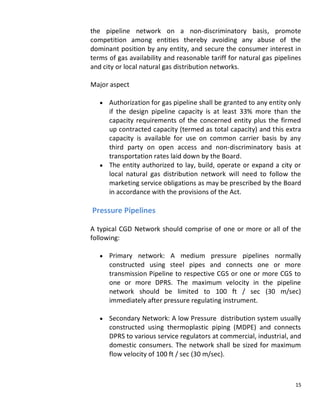 the pipeline network on a non-discriminatory basis, promote
competition among entities thereby avoiding any abuse of the
dominant position by any entity, and secure the consumer interest in
terms of gas availability and reasonable tariff for natural gas pipelines
and city or local natural gas distribution networks.

Major aspect

      Authorization for gas pipeline shall be granted to any entity only
      if the design pipeline capacity is at least 33% more than the
      capacity requirements of the concerned entity plus the firmed
      up contracted capacity (termed as total capacity) and this extra
      capacity is available for use on common carrier basis by any
      third party on open access and non-discriminatory basis at
      transportation rates laid down by the Board.
      The entity authorized to lay, build, operate or expand a city or
      local natural gas distribution network will need to follow the
      marketing service obligations as may be prescribed by the Board
      in accordance with the provisions of the Act.

Pressure Pipelines

A typical CGD Network should comprise of one or more or all of the
following:

      Primary network: A medium pressure pipelines normally
      constructed using steel pipes and connects one or more
      transmission Pipeline to respective CGS or one or more CGS to
      one or more DPRS. The maximum velocity in the pipeline
      network should be limited to 100 ft / sec (30 m/sec)
      immediately after pressure regulating instrument.

      Secondary Network: A low Pressure distribution system usually
      constructed using thermoplastic piping (MDPE) and connects
      DPRS to various service regulators at commercial, industrial, and
      domestic consumers. The network shall be sized for maximum
      flow velocity of 100 ft / sec (30 m/sec).



                                                                       15
 