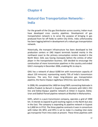 Chapter 4

Natural Gas Transportation Networks -
India

For the growth of the City gas Distribution across country, Indian must
have developed cross country pipelines. Development of gas
transportation network is to serve the purpose of bringing in gas
produced from far off fields to within City limits. India unfortunately
has been lagging behind in development of a robust gas transportation
network.

Historically, the transport infrastructure has been developed to link
production centers or LNG import terminals located mainly in the
northwest coast to the primary consumption centers located in the
North West. GAIL was having monopoly before the entries of other
player in the transportation business. GOI decided to encourage the
construction of more transmission pipelines in the country and ended
GAIL’s monopoly in December 2006, enabling RIL to step in.

GAIL has a network of about 8,000 km with transmission capacity of
about 120 mmscmd, representing nearly 73% of India’s transmission
business. The very first major long-distance gas transportation
pipeline, the Hazira-Vijaipur-Jagdishpur (HVJ) line, was built by GAIL.

In 2008, RIL completed the 1400 km long EWPL connecting Kakinada in
Andhra Pradesh to Baruch in Gujarat. EWPL connects with GAIL's HVJ
line and Dahej-Vijaipur pipeline network at Ankot in Gujarat, Dahej-
Uran and Dabhol-Panvel pipeline network at Mashkal in Maharashtra.

GSPL, which is a pure transmission company, operates a grid of 1900
km. It intends to expand its grid reaching regions in the North but also
in the East. The company is expanding its pipeline network in Gujarat
to 2,400 km in FY12. The three pipeline contracts it won in consortium
with Indian Oil, BPCL and HPCL is set to make it a leading inter-state
gas transporter from intra-state at present. These three pipelines with

                                                                      17
 