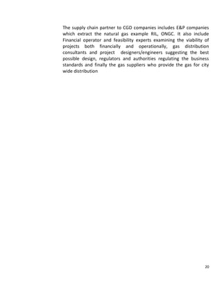 The supply chain partner to CGD companies includes E&P companies
which extract the natural gas example RIL, ONGC. It also include
Financial operator and feasibility experts examining the viability of
projects both financially and operationally, gas distribution
consultants and project designers/engineers suggesting the best
possible design, regulators and authorities regulating the business
standards and finally the gas suppliers who provide the gas for city
wide distribution




                                                                   20
 
