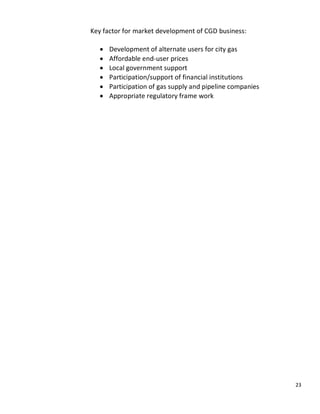 Key factor for market development of CGD business:

      Development of alternate users for city gas
      Affordable end-user prices
      Local government support
      Participation/support of financial institutions
      Participation of gas supply and pipeline companies
      Appropriate regulatory frame work




                                                           23
 