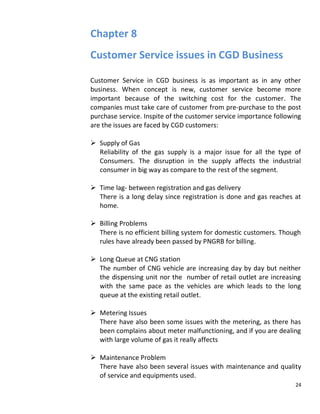 Chapter 8
Customer Service issues in CGD Business

Customer Service in CGD business is as important as in any other
business. When concept is new, customer service become more
important because of the switching cost for the customer. The
companies must take care of customer from pre-purchase to the post
purchase service. Inspite of the customer service importance following
are the issues are faced by CGD customers:

 Supply of Gas
  Reliability of the gas supply is a major issue for all the type of
  Consumers. The disruption in the supply affects the industrial
  consumer in big way as compare to the rest of the segment.

 Time lag- between registration and gas delivery
  There is a long delay since registration is done and gas reaches at
  home.

 Billing Problems
  There is no efficient billing system for domestic customers. Though
  rules have already been passed by PNGRB for billing.

 Long Queue at CNG station
  The number of CNG vehicle are increasing day by day but neither
  the dispensing unit nor the number of retail outlet are increasing
  with the same pace as the vehicles are which leads to the long
  queue at the existing retail outlet.

 Metering Issues
  There have also been some issues with the metering, as there has
  been complains about meter malfunctioning, and if you are dealing
  with large volume of gas it really affects

 Maintenance Problem
  There have also been several issues with maintenance and quality
  of service and equipments used.
                                                                    24
 