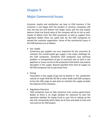 Chapter 9
Major Commercial Issues

Customer loyalty and satisfaction are keys to CGD business if the
customer is not happy with the product or services; companies will
miss the top line and bottom line target issues will not only impact
balance sheet but brand value of the company will be at risk as well.
Inspite of efforts from the CGD companies as well as support from
regulatory bodies there are uphill task for the CGD companies to
exceed the customer expectation. Some of the commercial issues in
the CGD business are as follows:

   Gas Supply
   Continuous gas supplies are very important for the consumer &
   maintain the uninterrupted gas supply is the major challenge for
   the CGD companies. Sometime CGD companies face technical
   problem in transportation of gas to consumer due to fault in the
   pipelines or issues can be at the production field which may lead to
   disruption in the supply. Beyond specified time limit of supply cut
   off CGD companies has to pay heavy fines.

   Pricing
   Fluctuation in the supply of gas due to decline in the production
   volume at major field like KG-D6 or other fields lead CGD company
   to buy the LNG cargo at spot price to maintain the supply escalate
   the expense of the company.

   Regulatory Clearance
   CGD companies have to take clearance from various government
   bodies as there is no single window for clearance to start the
   operation whether for laying trunk or spur line or setting up the
   last mile connectivity which takes lot of time and leads to time and
   cost overrun for CGD project.




                                                                     25
 