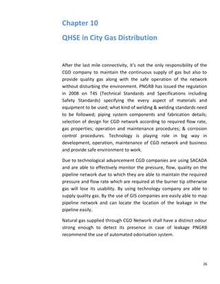 Chapter 10
QHSE in City Gas Distribution


After the last mile connectivity, it’s not the only responsibility of the
CGD company to maintain the continuous supply of gas but also to
provide quality gas along with the safe operation of the network
without disturbing the environment. PNGRB has issued the regulation
in 2008 on T4S (Technical Standards and Specifications including
Safety Standards) specifying the every aspect of materials and
equipment to be used; what kind of welding & welding standards need
to be followed; piping system components and fabrication details;
selection of design for CGD network according to required flow rate,
gas properties; operation and maintenance procedures; & corrosion
control procedures. Technology is playing role in big way in
development, operation, maintenance of CGD network and business
and provide safe environment to work.

Due to technological advancement CGD companies are using SACADA
and are able to effectively monitor the pressure, flow, quality on the
pipeline network due to which they are able to maintain the required
pressure and flow rate which are required at the burner tip otherwise
gas will lose its usability. By using technology company are able to
supply quality gas. By the use of GIS companies are easily able to map
pipeline network and can locate the location of the leakage in the
pipeline easily.

Natural gas supplied through CGD Network shall have a distinct odour
strong enough to detect its presence in case of leakage PNGRB
recommend the use of automated odorisation system.




                                                                       26
 