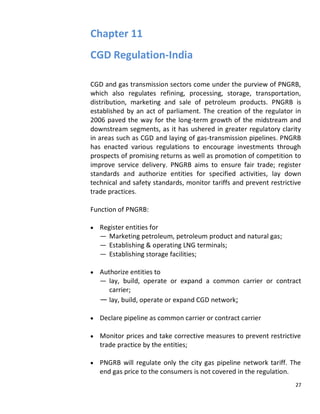 Chapter 11
CGD Regulation-India

CGD and gas transmission sectors come under the purview of PNGRB,
which also regulates refining, processing, storage, transportation,
distribution, marketing and sale of petroleum products. PNGRB is
established by an act of parliament. The creation of the regulator in
2006 paved the way for the long-term growth of the midstream and
downstream segments, as it has ushered in greater regulatory clarity
in areas such as CGD and laying of gas-transmission pipelines. PNGRB
has enacted various regulations to encourage investments through
prospects of promising returns as well as promotion of competition to
improve service delivery. PNGRB aims to ensure fair trade; register
standards and authorize entities for specified activities, lay down
technical and safety standards, monitor tariffs and prevent restrictive
trade practices.

Function of PNGRB:

   Register entities for
   — Marketing petroleum, petroleum product and natural gas;
   — Establishing & operating LNG terminals;
   — Establishing storage facilities;

   Authorize entities to
   — lay, build, operate or expand a common carrier or contract
      carrier;
   — lay, build, operate or expand CGD network;

   Declare pipeline as common carrier or contract carrier

   Monitor prices and take corrective measures to prevent restrictive
   trade practice by the entities;

   PNGRB will regulate only the city gas pipeline network tariff. The
   end gas price to the consumers is not covered in the regulation.
                                                                     27
 